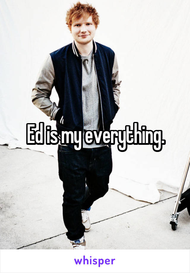 Ed is my everything.