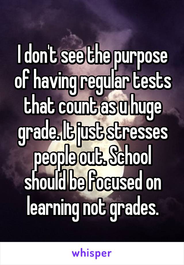 I don't see the purpose of having regular tests that count as u huge grade. It just stresses people out. School should be focused on learning not grades.