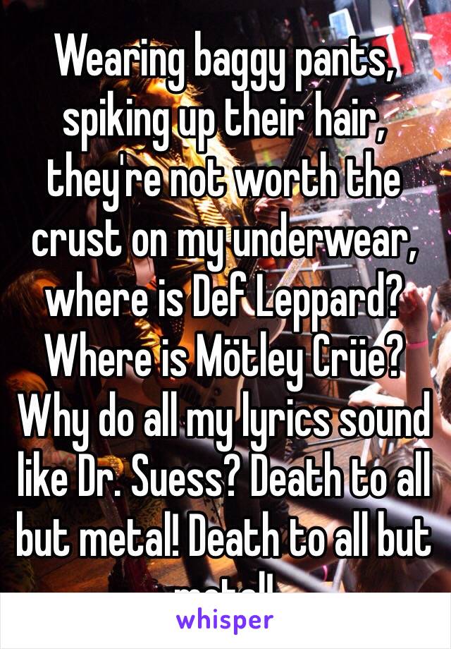 Wearing baggy pants, spiking up their hair, they're not worth the crust on my underwear, where is Def Leppard? Where is Mötley Crüe? Why do all my lyrics sound like Dr. Suess? Death to all but metal! Death to all but metal!