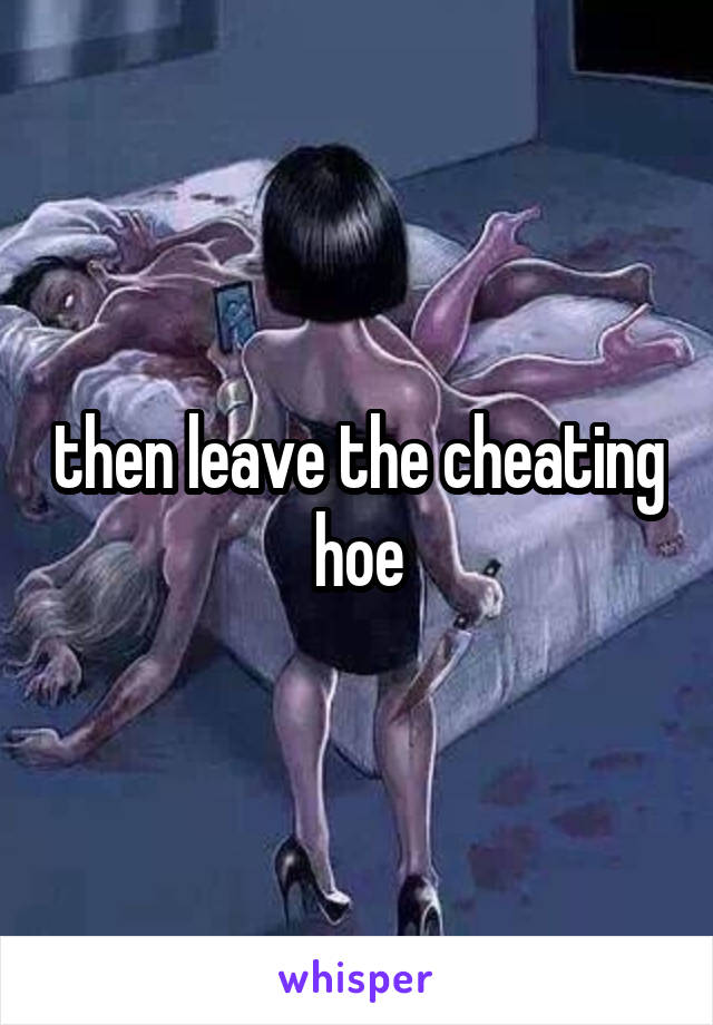 then leave the cheating hoe