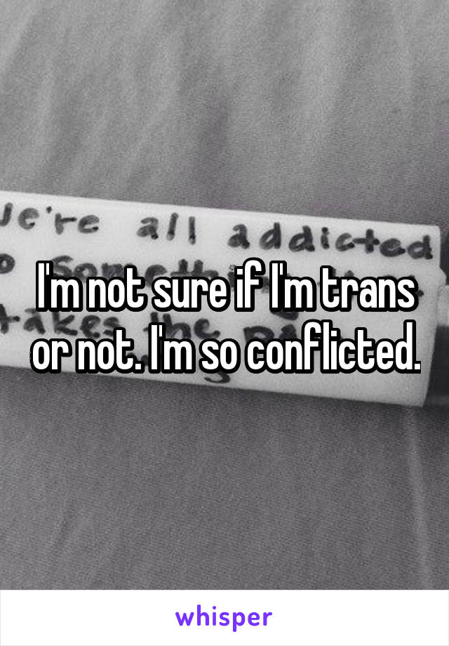 I'm not sure if I'm trans or not. I'm so conflicted.