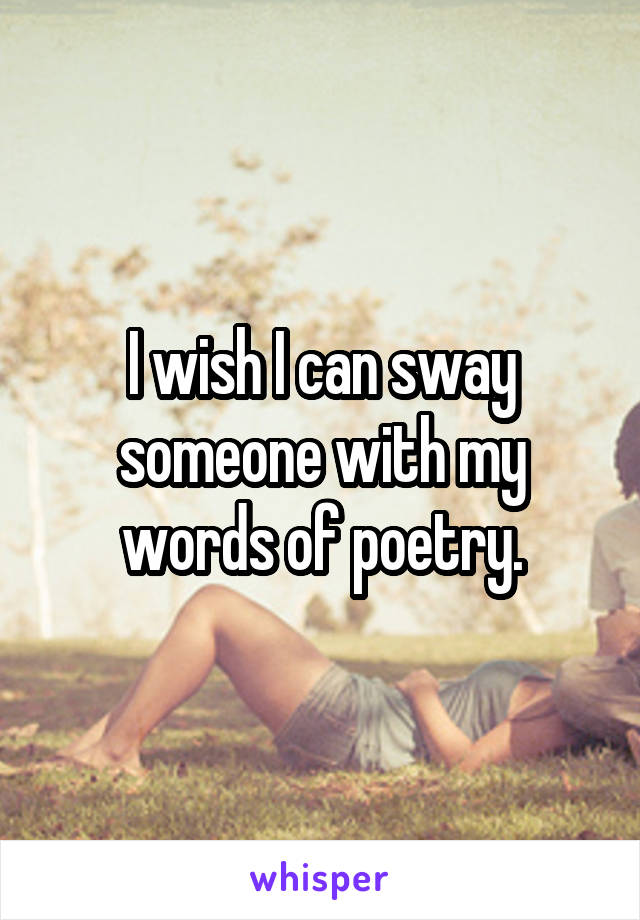 I wish I can sway someone with my words of poetry.