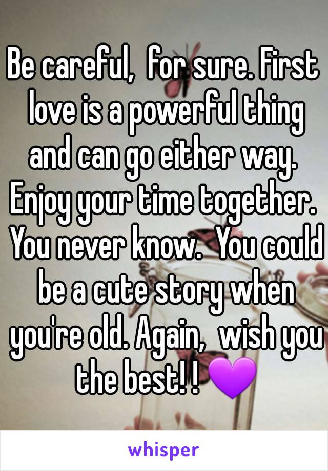 Be careful,  for sure. First love is a powerful thing and can go either way.  Enjoy your time together.  You never know.  You could be a cute story when you're old. Again,  wish you the best! ! 💜