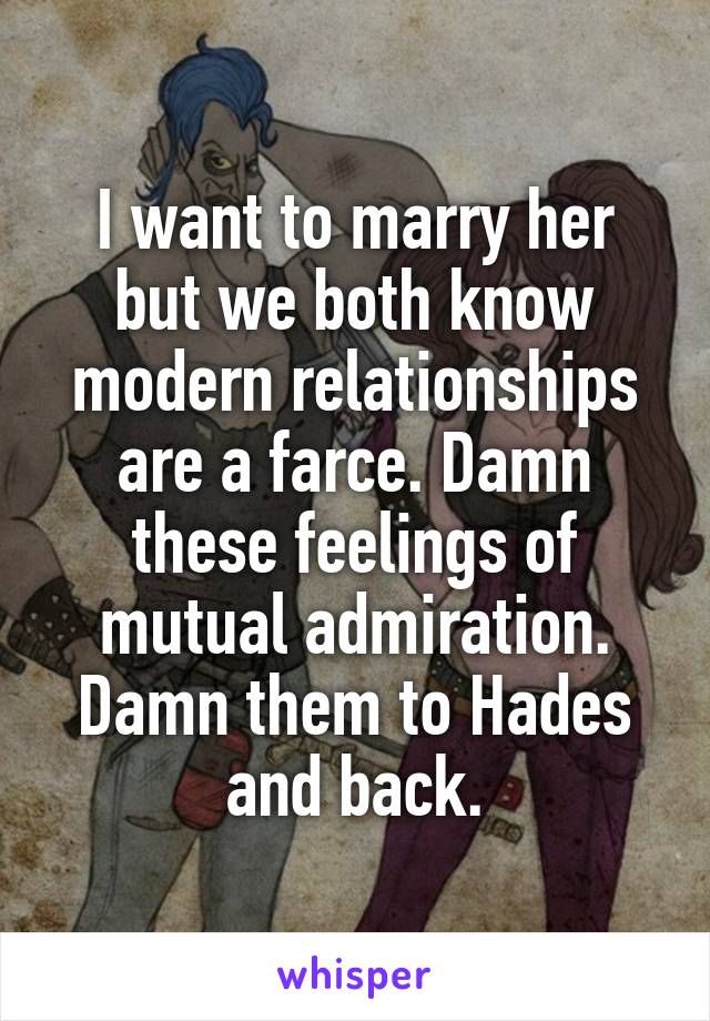 I want to marry her but we both know modern relationships are a farce. Damn these feelings of mutual admiration. Damn them to Hades and back.