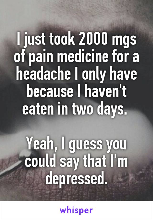 I just took 2000 mgs of pain medicine for a headache I only have because I haven't eaten in two days. 

Yeah, I guess you could say that I'm depressed.