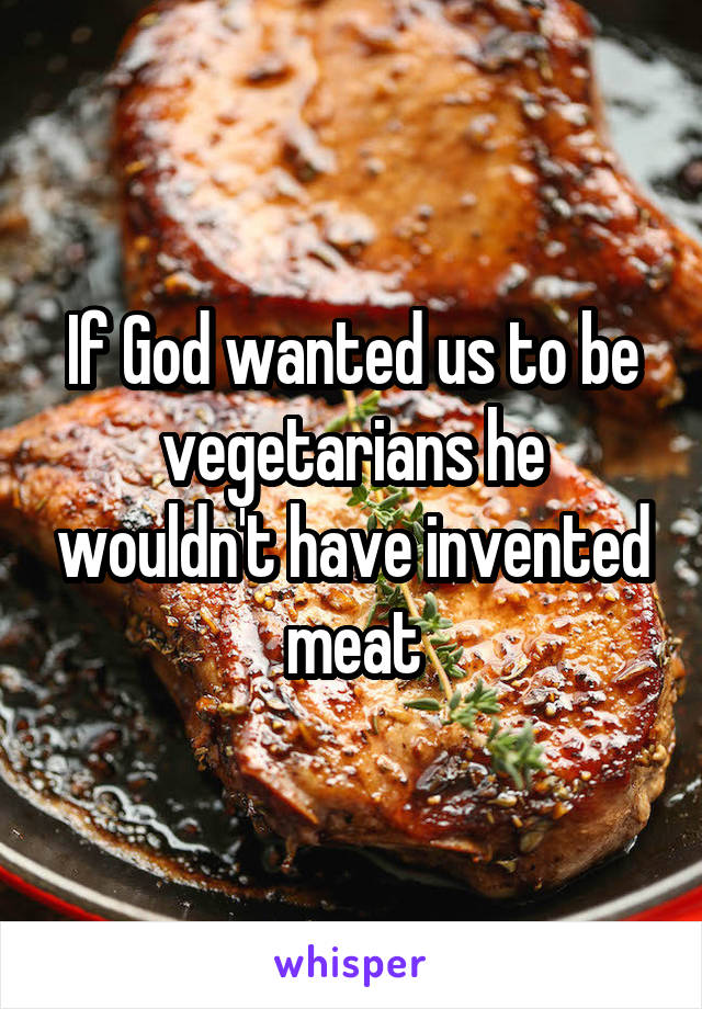 If God wanted us to be vegetarians he wouldn't have invented meat