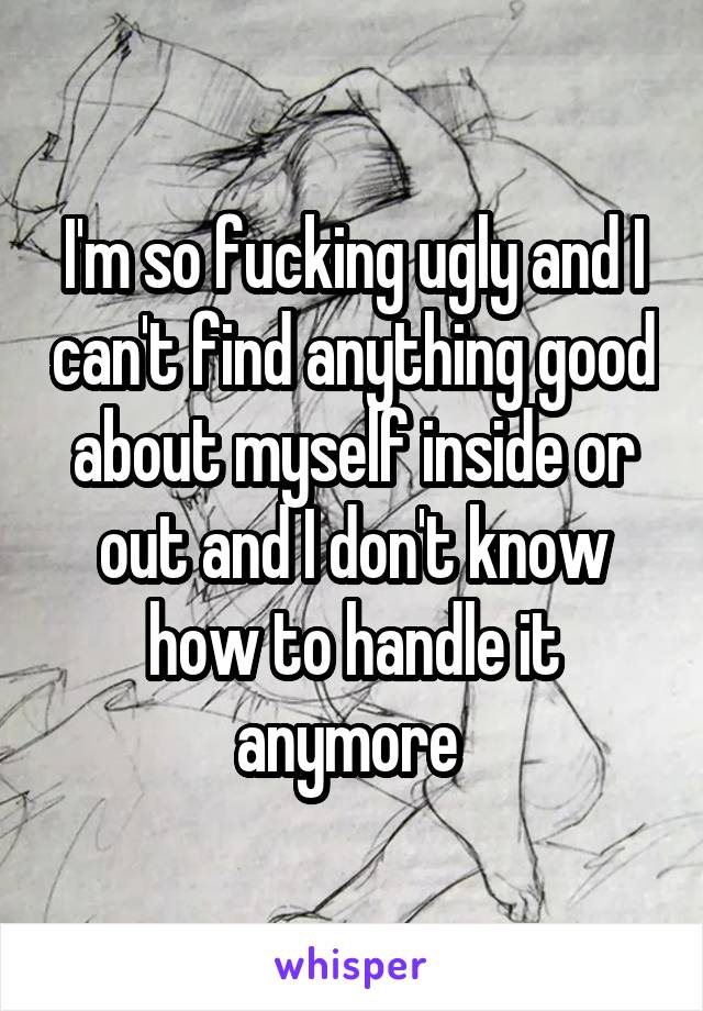 I'm so fucking ugly and I can't find anything good about myself inside or out and I don't know how to handle it anymore 