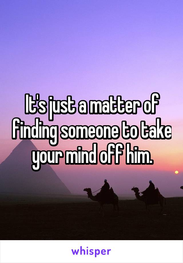 It's just a matter of finding someone to take your mind off him.