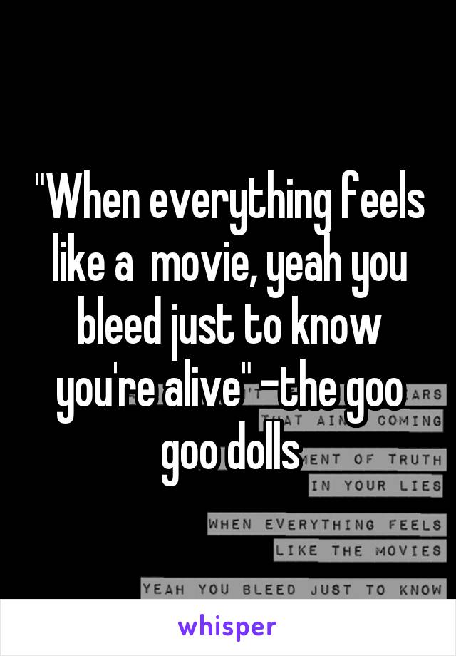 "When everything feels like a  movie, yeah you bleed just to know you're alive" -the goo goo dolls