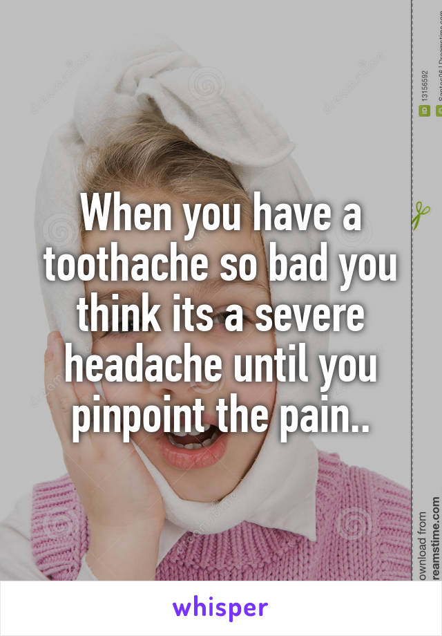 When you have a toothache so bad you think its a severe headache until you pinpoint the pain..