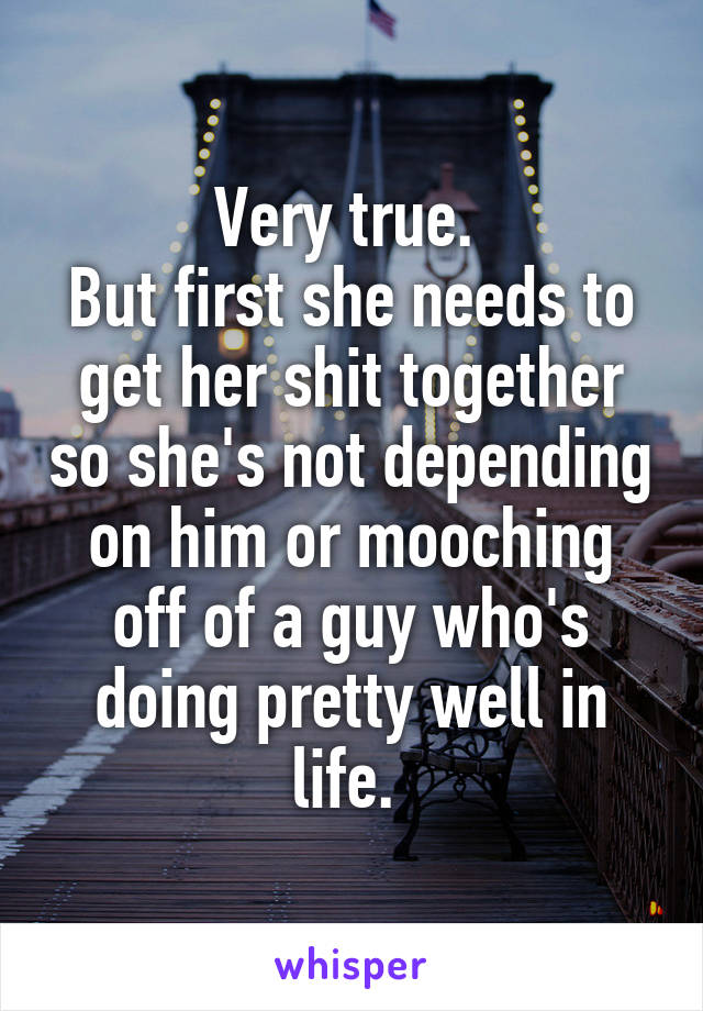 Very true. 
But first she needs to get her shit together so she's not depending on him or mooching off of a guy who's doing pretty well in life. 