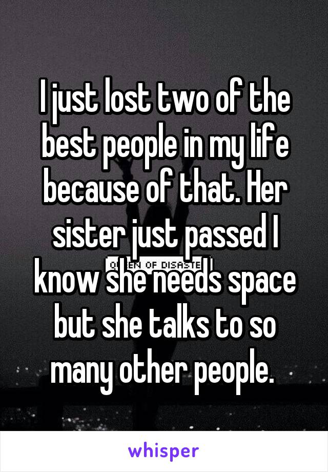 I just lost two of the best people in my life because of that. Her sister just passed I know she needs space but she talks to so many other people. 