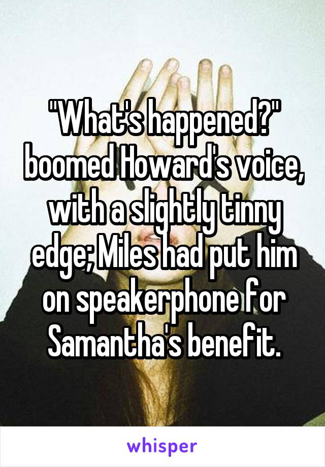 "What's happened?" boomed Howard's voice, with a slightly tinny edge; Miles had put him on speakerphone for Samantha's benefit.