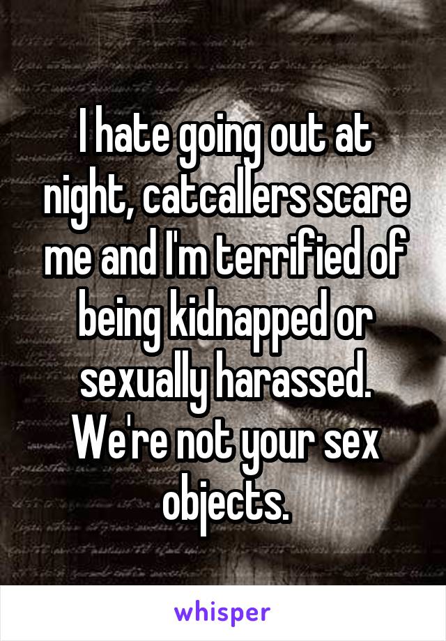 I hate going out at night, catcallers scare me and I'm terrified of being kidnapped or sexually harassed. We're not your sex objects.