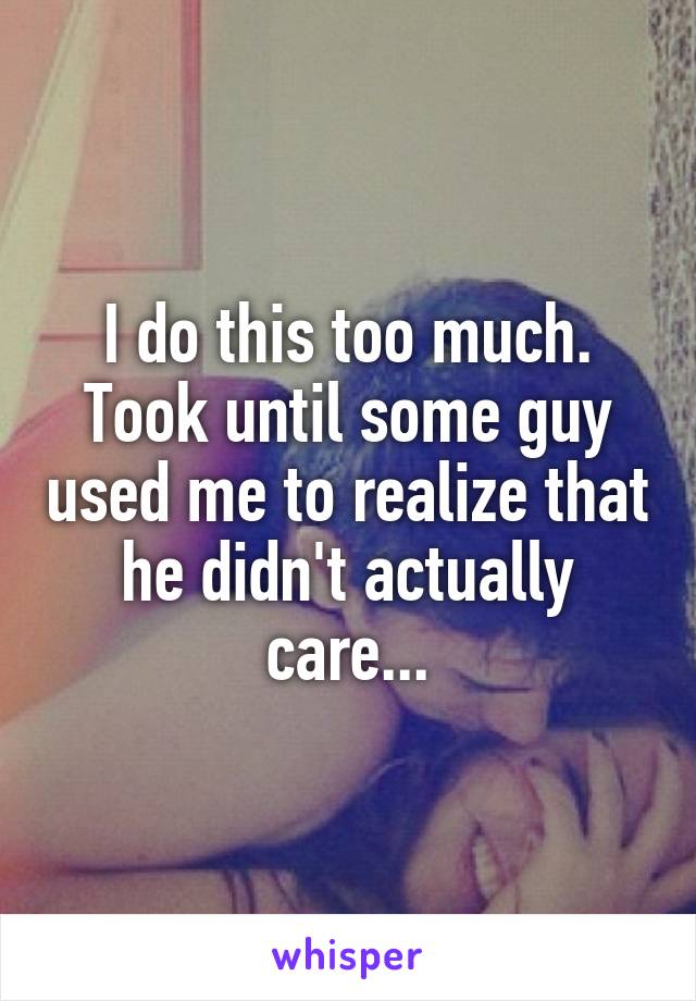 I do this too much.
Took until some guy used me to realize that he didn't actually care...