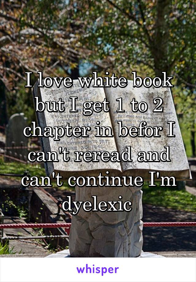 I love white book but I get 1 to 2 chapter in befor I can't reread and can't continue I'm dyelexic 