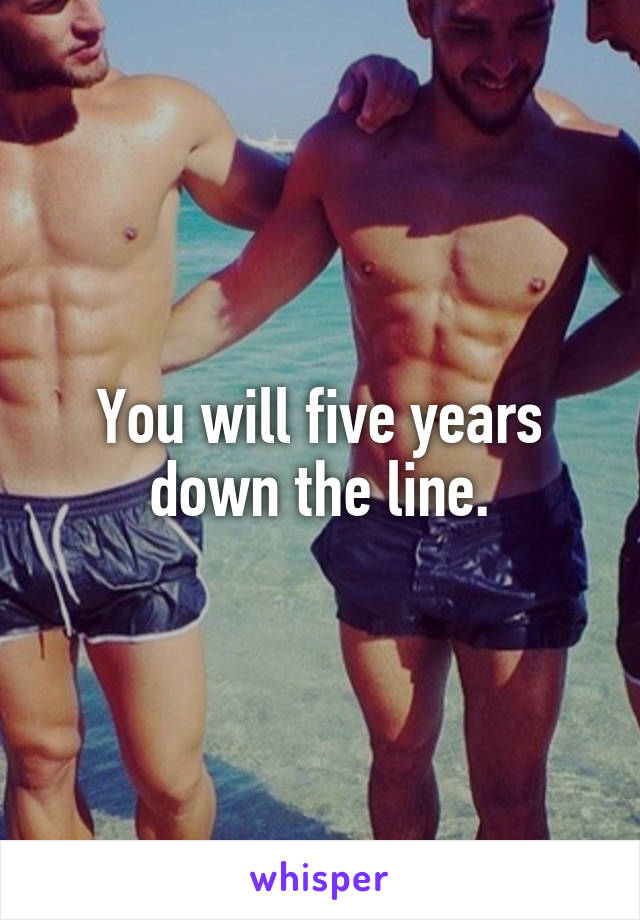 You will five years down the line.