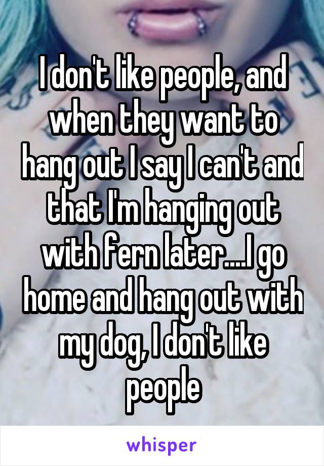 I don't like people, and when they want to hang out I say I can't and that I'm hanging out with fern later....I go home and hang out with my dog, I don't like people