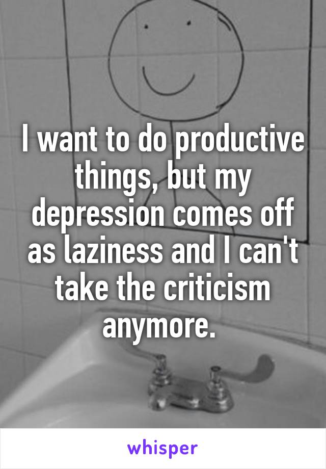 I want to do productive things, but my depression comes off as laziness and I can't take the criticism anymore. 