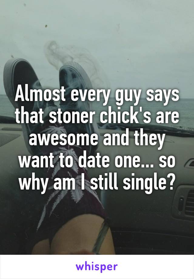 Almost every guy says that stoner chick's are awesome and they want to date one... so why am I still single?