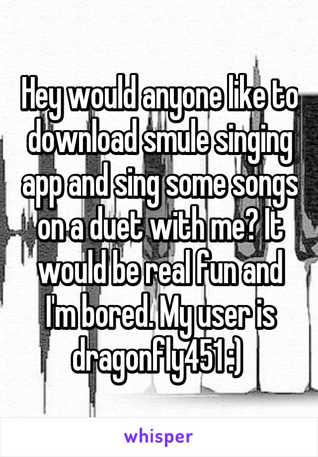 Hey would anyone like to download smule singing app and sing some songs on a duet with me? It would be real fun and I'm bored. My user is dragonfly451 :) 