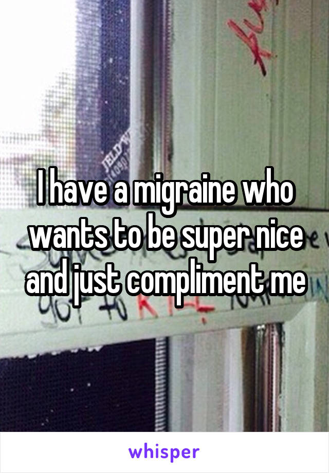 I have a migraine who wants to be super nice and just compliment me