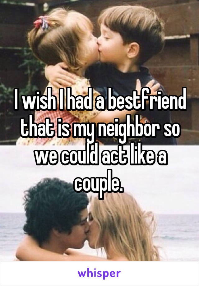 I wish I had a bestfriend that is my neighbor so we could act like a couple. 