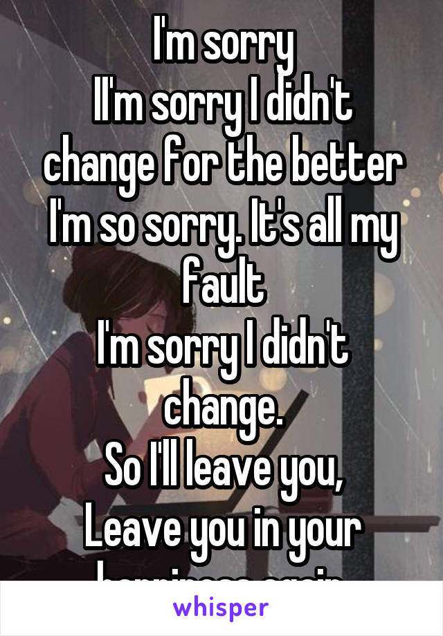 I'm sorry
II'm sorry I didn't change for the better
I'm so sorry. It's all my fault
I'm sorry I didn't change.
So I'll leave you,
Leave you in your happiness again.