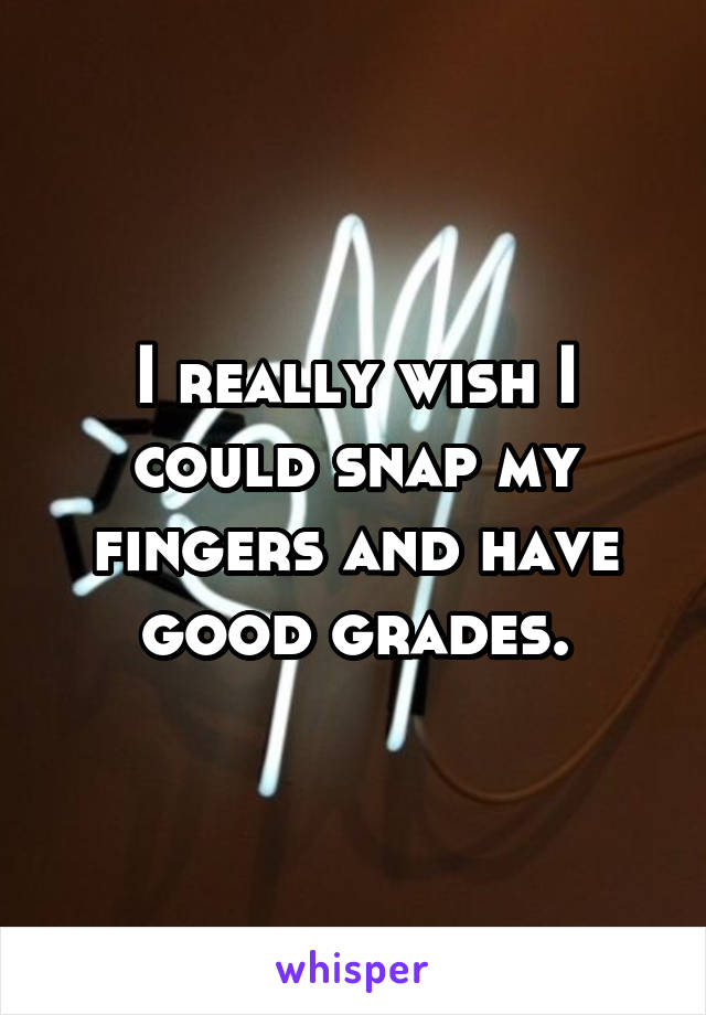 I really wish I could snap my fingers and have good grades.