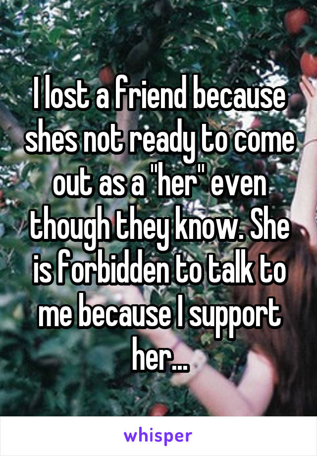 I lost a friend because shes not ready to come out as a "her" even though they know. She is forbidden to talk to me because I support her...