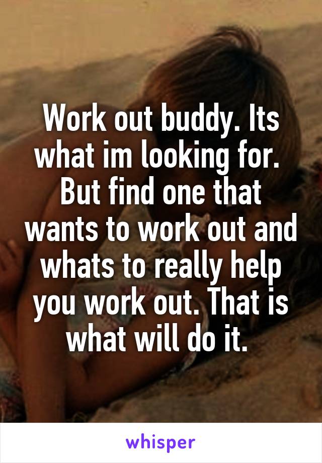 Work out buddy. Its what im looking for.  But find one that wants to work out and whats to really help you work out. That is what will do it. 