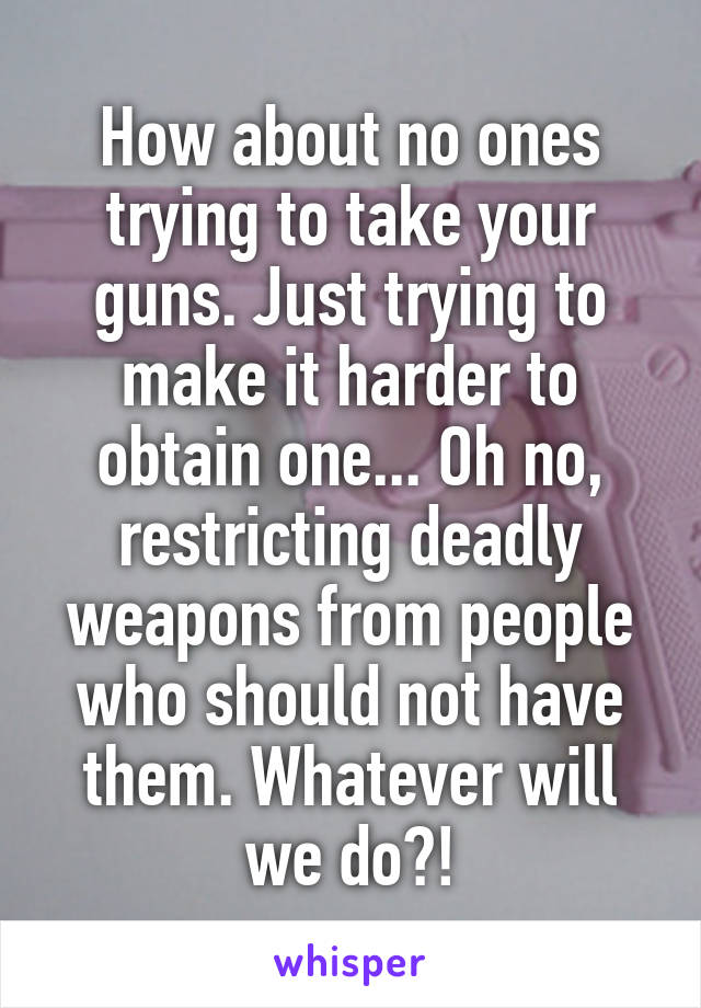 How about no ones trying to take your guns. Just trying to make it harder to obtain one... Oh no, restricting deadly weapons from people who should not have them. Whatever will we do?!