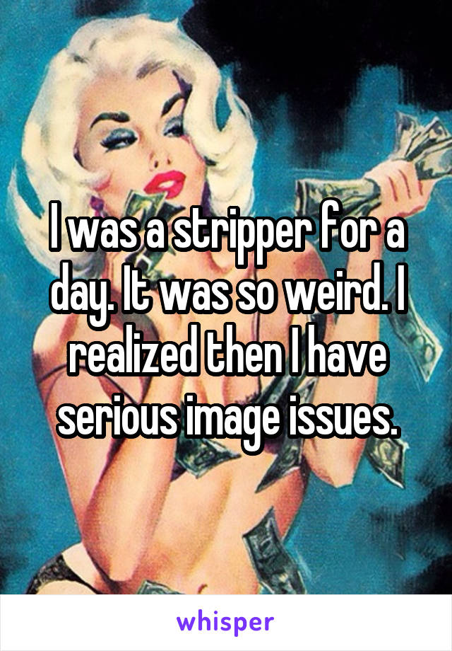 I was a stripper for a day. It was so weird. I realized then I have serious image issues.