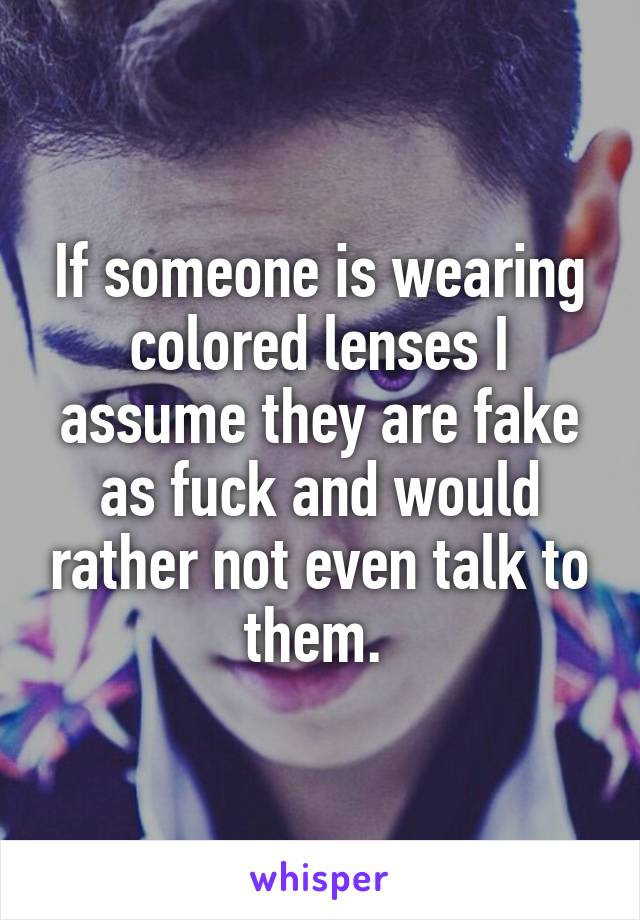 If someone is wearing colored lenses I assume they are fake as fuck and would rather not even talk to them. 