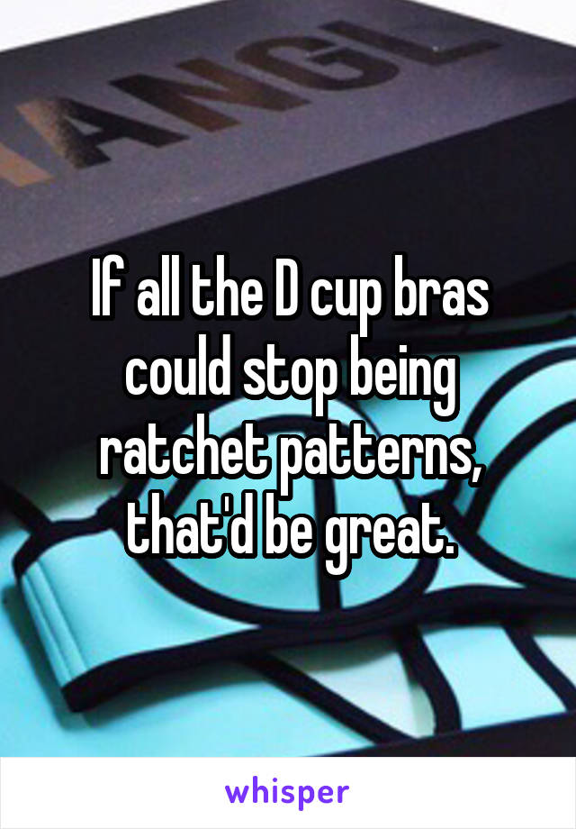 If all the D cup bras could stop being ratchet patterns, that'd be great.