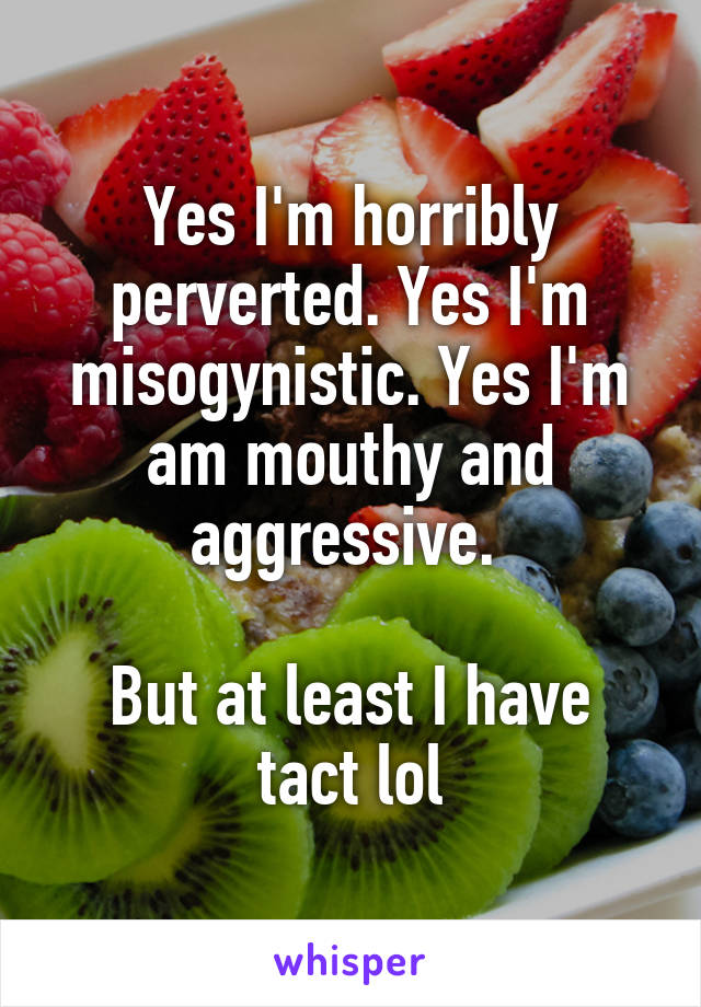 Yes I'm horribly perverted. Yes I'm misogynistic. Yes I'm am mouthy and aggressive. 

But at least I have tact lol