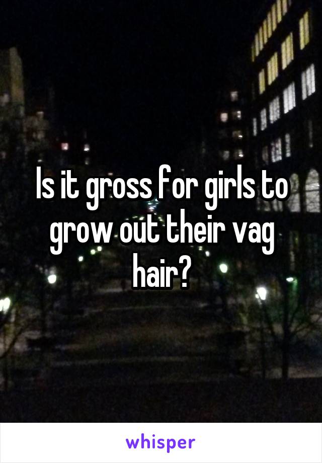 Is it gross for girls to grow out their vag hair?