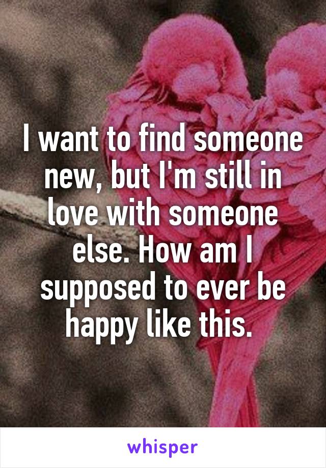 I want to find someone new, but I'm still in love with someone else. How am I supposed to ever be happy like this. 