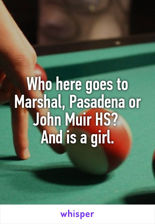 Who here goes to Marshal, Pasadena or John Muir HS? 
And is a girl.