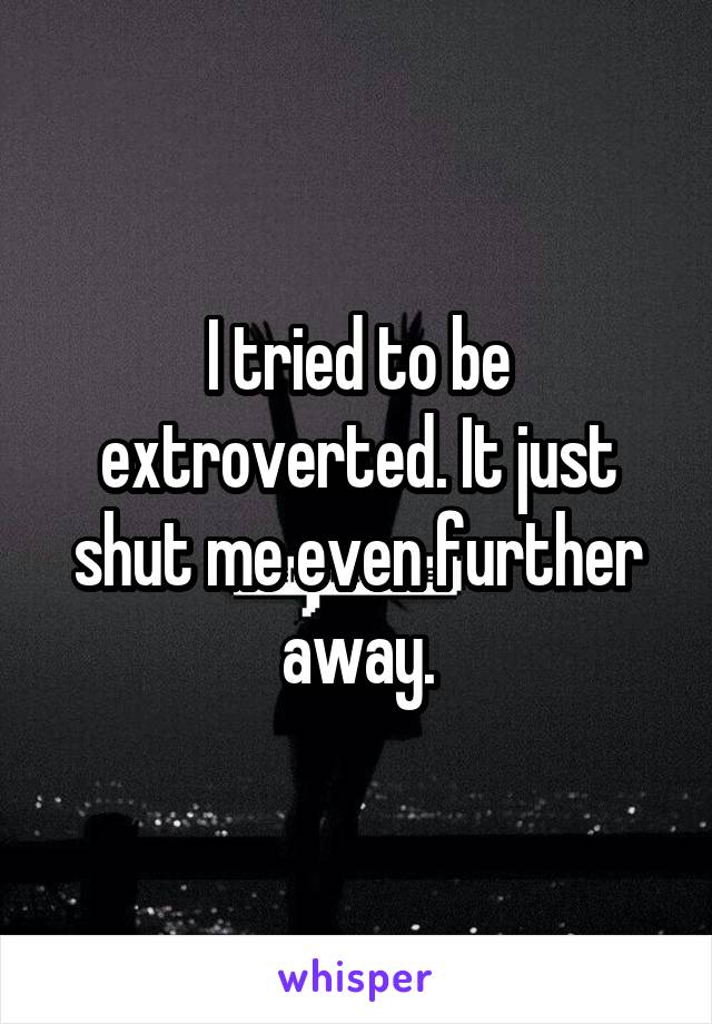 I tried to be extroverted. It just shut me even further away.