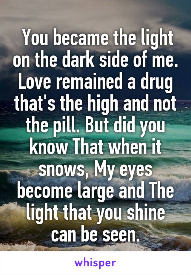  You became the light on the dark side of me.
Love remained a drug that's the high and not the pill. But did you know That when it snows, My eyes become large and The light that you shine can be seen.