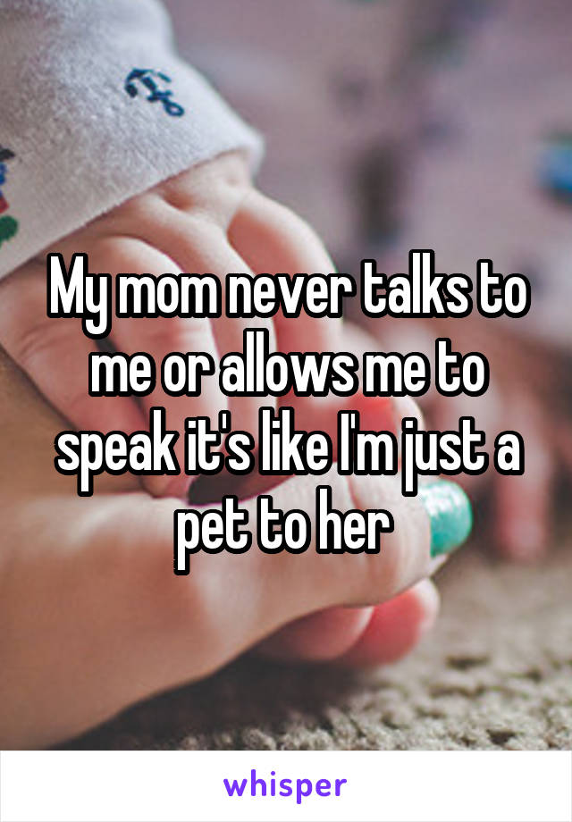 My mom never talks to me or allows me to speak it's like I'm just a pet to her 