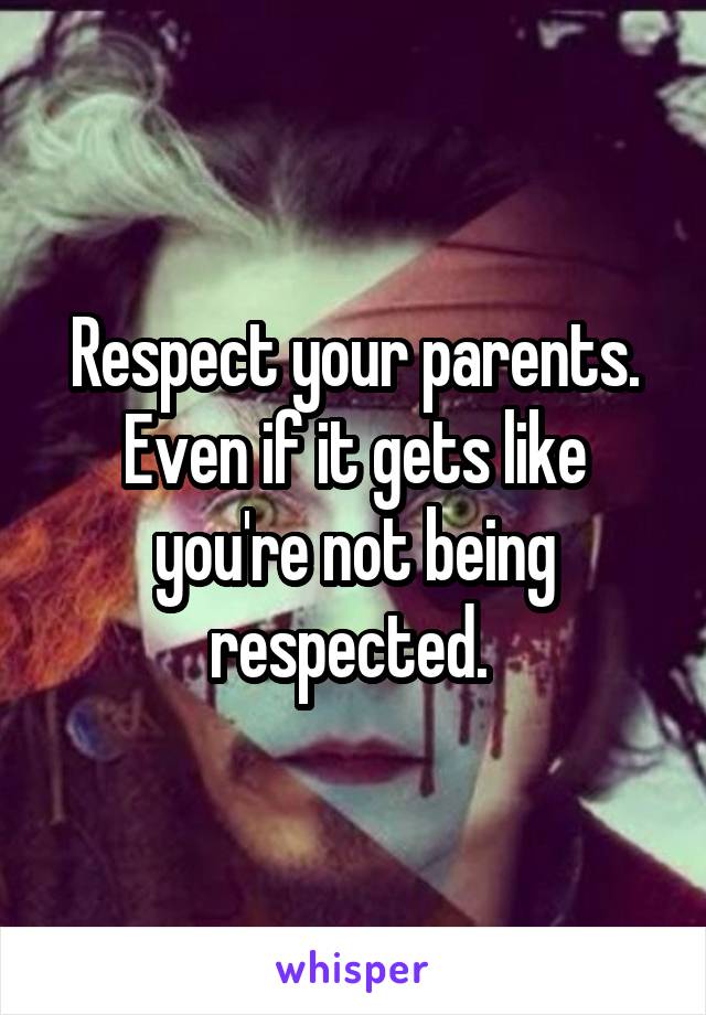 Respect your parents. Even if it gets like you're not being respected. 