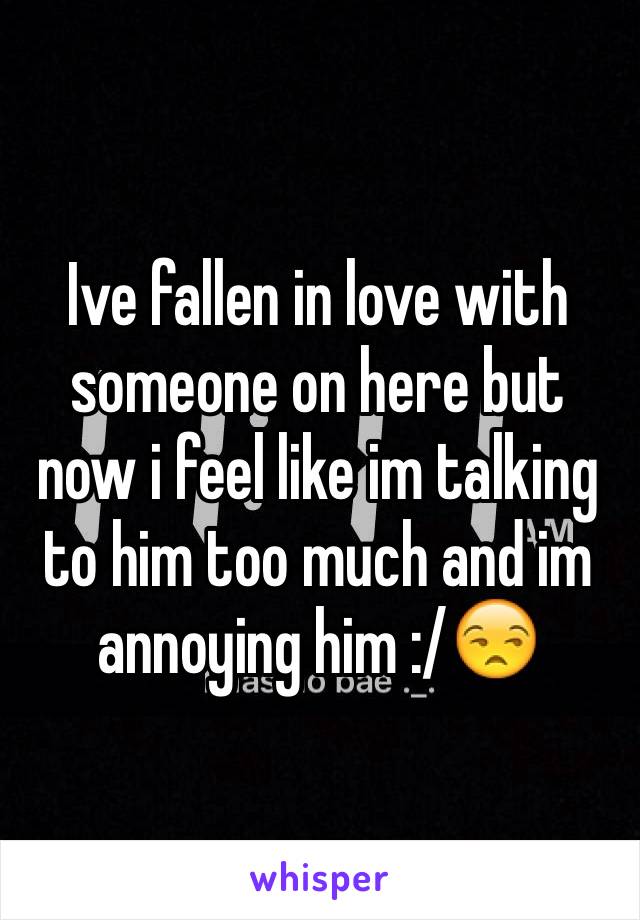 Ive fallen in love with someone on here but now i feel like im talking to him too much and im annoying him :/😒