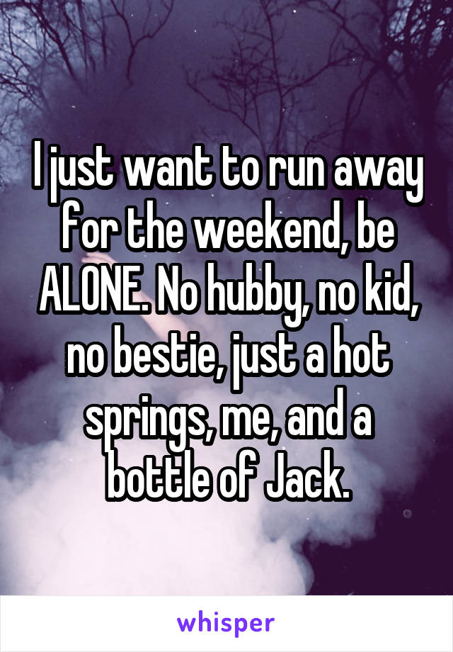 I just want to run away for the weekend, be ALONE. No hubby, no kid, no bestie, just a hot springs, me, and a bottle of Jack.