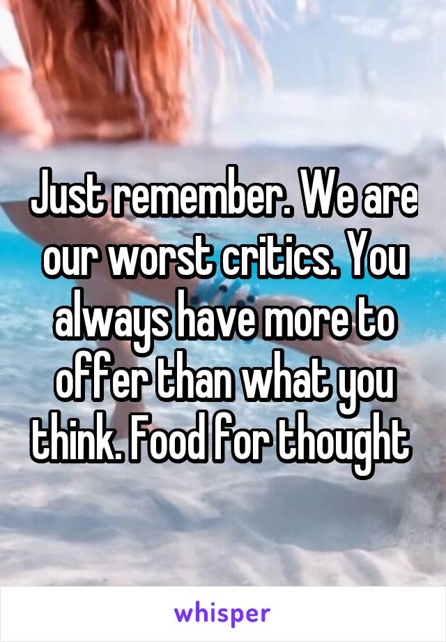 Just remember. We are our worst critics. You always have more to offer than what you think. Food for thought 