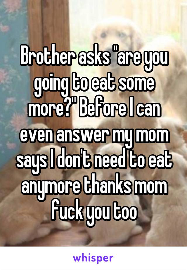 Brother asks "are you going to eat some more?" Before I can even answer my mom says I don't need to eat anymore thanks mom fuck you too