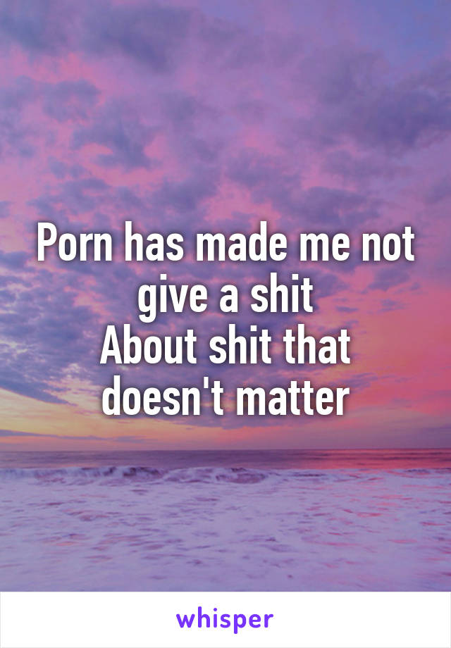 Porn has made me not give a shit
About shit that doesn't matter