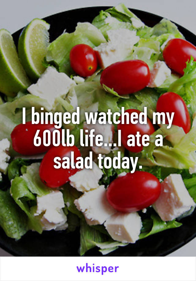 I binged watched my 600lb life...I ate a salad today.