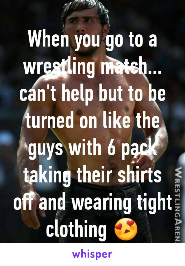 When you go to a wrestling match... can't help but to be turned on like the guys with 6 pack taking their shirts off and wearing tight clothing 😍